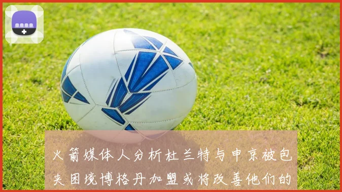 火箭媒体人分析杜兰特与申京被包夹困境博格丹加盟或将改善他们的进攻空间