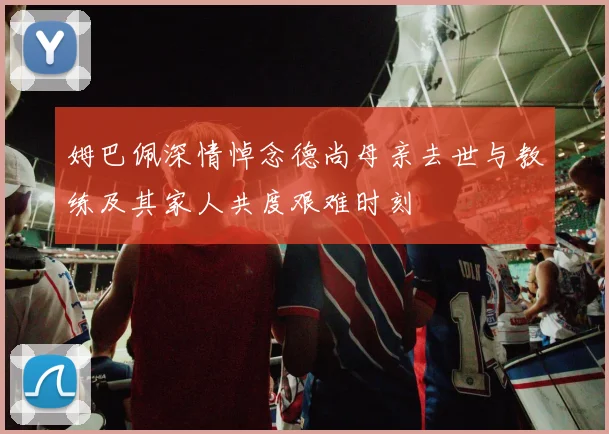 姆巴佩深情悼念德尚母亲去世与教练及其家人共度艰难时刻