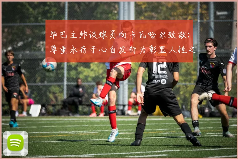 毕巴主帅谈球员向卡瓦哈尔致敬：尊重永存于心自发行为彰显人性之美