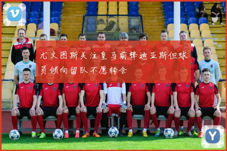 尤文图斯关注皇马前锋迪亚斯但球员倾向留队不愿转会