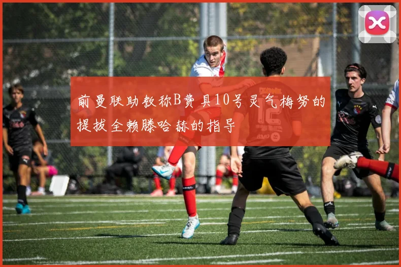 前曼联助教称B费具10号灵气梅努的提拔全赖滕哈赫的指导
