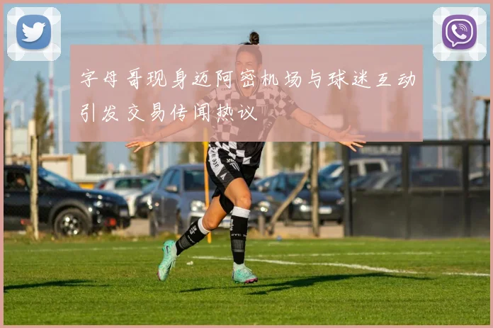 字母哥现身迈阿密机场与球迷互动引发交易传闻热议