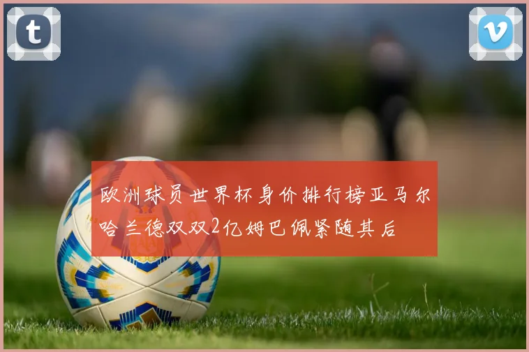 欧洲球员世界杯身价排行榜亚马尔哈兰德双双2亿姆巴佩紧随其后