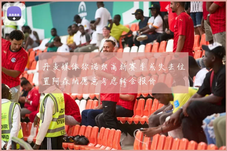 丹麦媒体称诺尔高新赛季或失去位置阿森纳愿意考虑转会报价