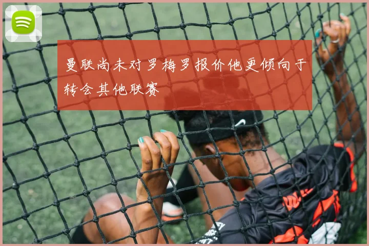 曼联尚未对罗梅罗报价他更倾向于转会其他联赛