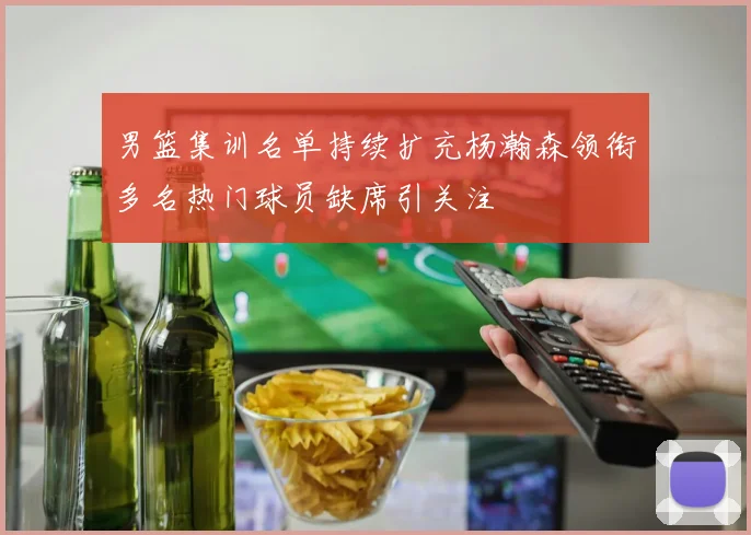 男篮集训名单持续扩充杨瀚森领衔多名热门球员缺席引关注