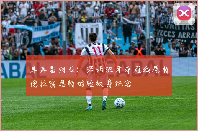库库雷利亚：若西班牙夺冠我愿将德拉富恩特的脸纹身纪念