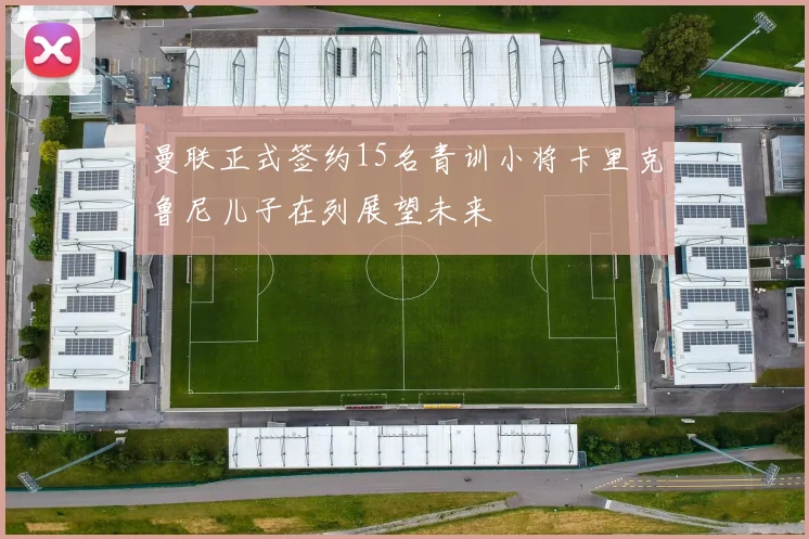 曼联正式签约15名青训小将卡里克鲁尼儿子在列展望未来
