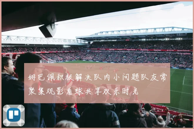姆巴佩积极解决队内小问题队友常聚集观影看球共享欢乐时光